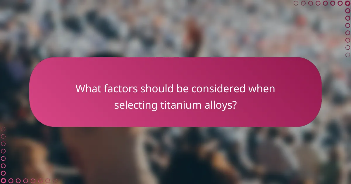 What factors should be considered when selecting titanium alloys?